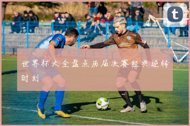 世界杯大全盘点历届决赛经典逆转时刻