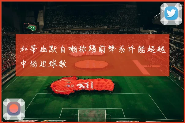 加蒂幽默自嘲称踢前锋或许能超越中场进球数