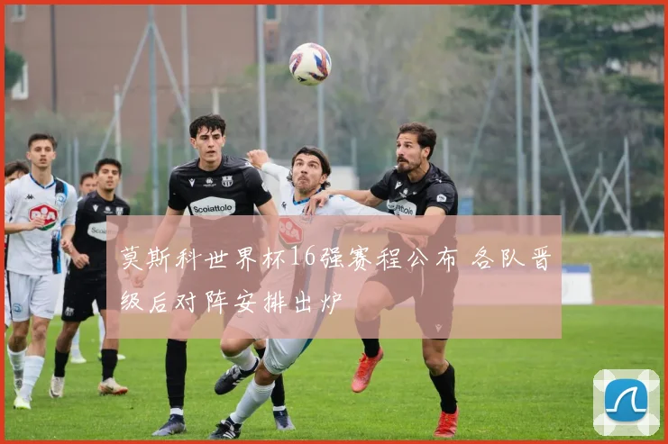 莫斯科世界杯16强赛程公布 各队晋级后对阵安排出炉