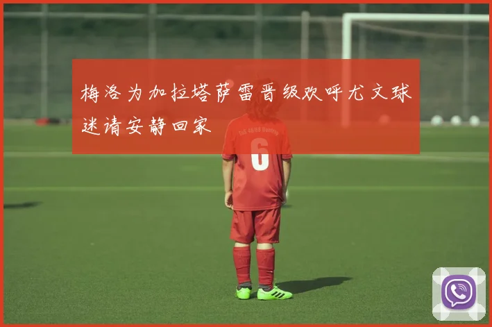 梅洛为加拉塔萨雷晋级欢呼尤文球迷请安静回家
