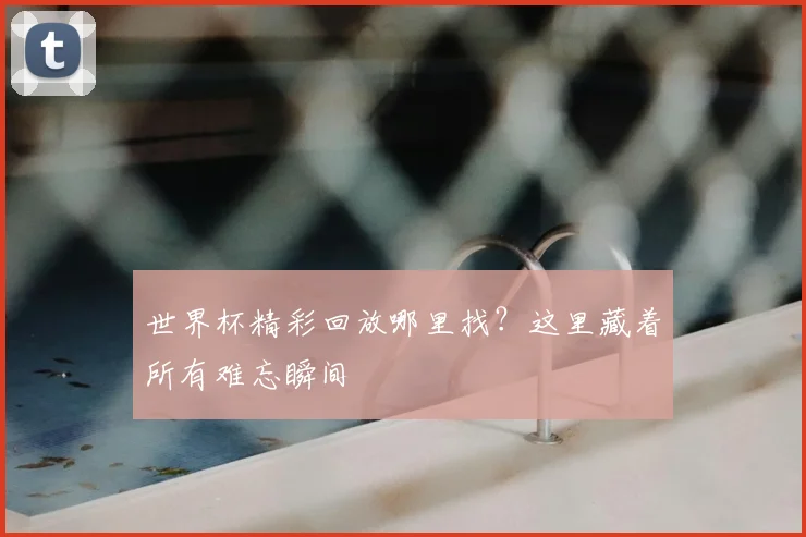世界杯精彩回放哪里找?这里藏着所有难忘瞬间