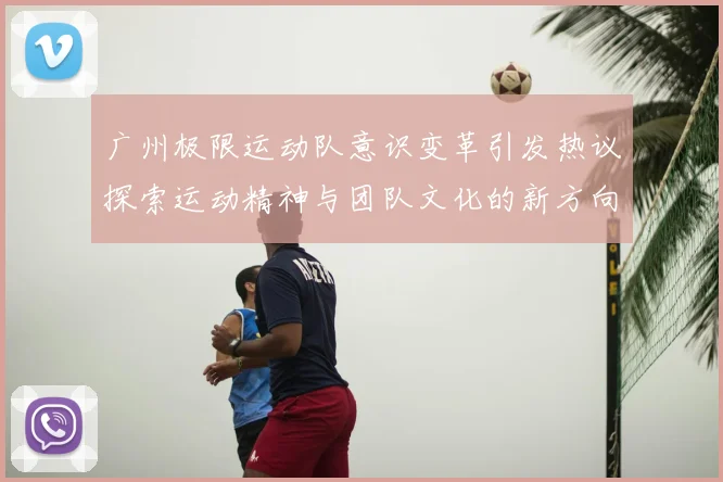 广州极限运动队意识变革引发热议探索运动精神与团队文化的新方向