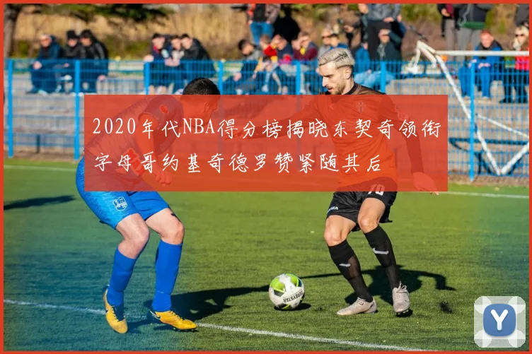 2020年代NBA得分榜揭晓东契奇领衔字母哥约基奇德罗赞紧随其后